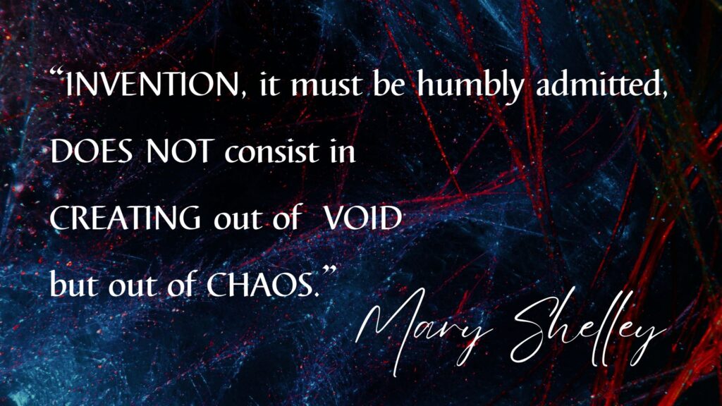 Invention, it must be humbly admitted, does not consist in creating out of void, but out of chaos. Mary Shelley