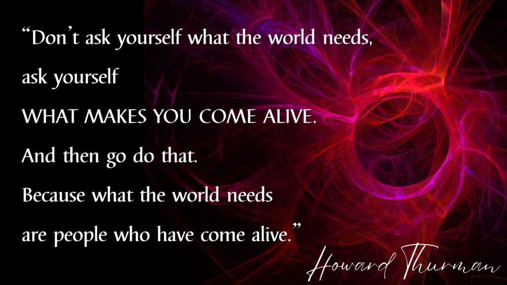 “Don’t ask what the world needs. Ask what makes you come alive, and go do it. Because what the world needs is people who have come alive.”
― Howard Thurman
